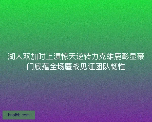 湖人双加时上演惊天逆转力克雄鹿彰显豪门底蕴全场鏖战见证团队韧性