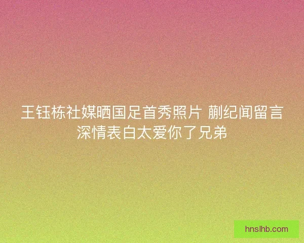 王钰栋社媒晒国足首秀照片 蒯纪闻留言深情表白太爱你了兄弟