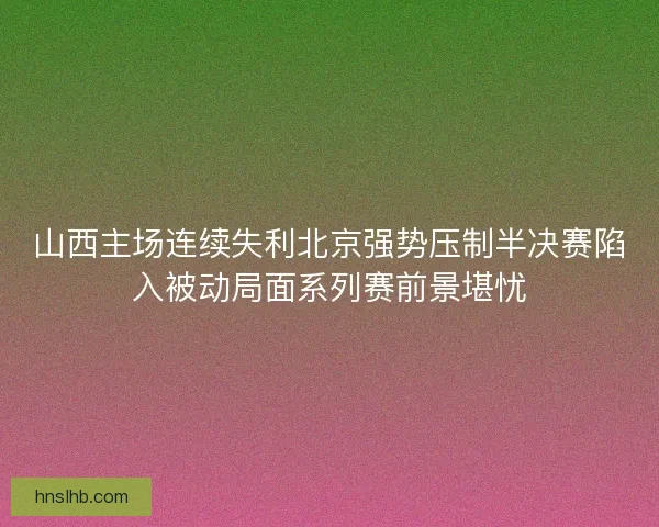 山西主场连续失利北京强势压制半决赛陷入被动局面系列赛前景堪忧