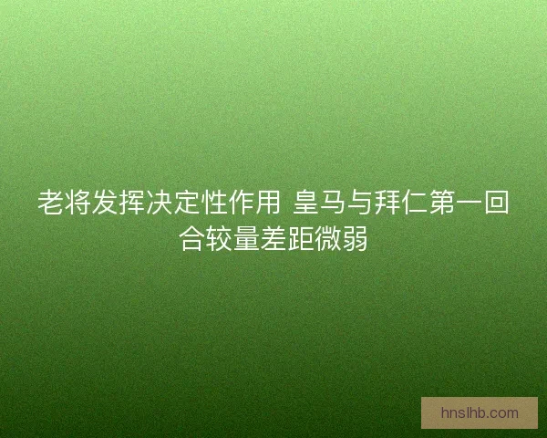 老将发挥决定性作用 皇马与拜仁第一回合较量差距微弱