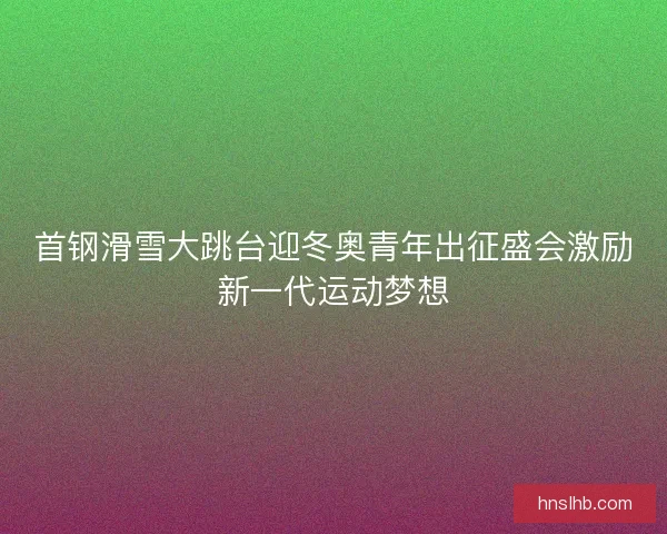 首钢滑雪大跳台迎冬奥青年出征盛会激励新一代运动梦想