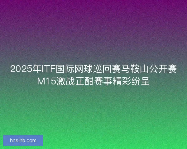 2025年ITF国际网球巡回赛马鞍山公开赛M15激战正酣赛事精彩纷呈