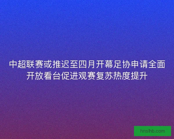 中超联赛或推迟至四月开幕足协申请全面开放看台促进观赛复苏热度提升
