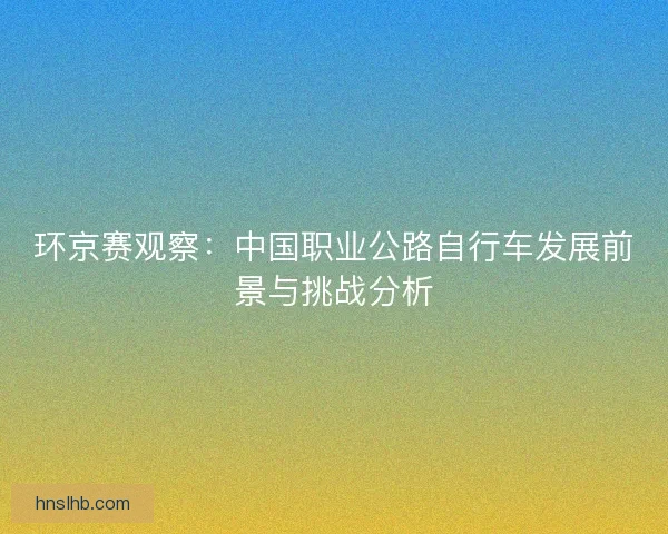 环京赛观察：中国职业公路自行车发展前景与挑战分析
