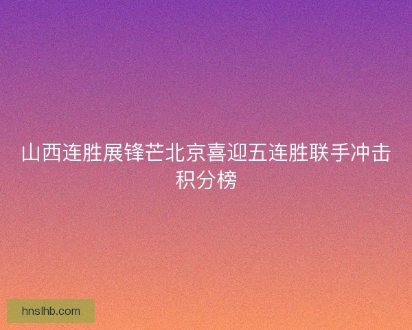 山西连胜展锋芒北京喜迎五连胜联手冲击积分榜